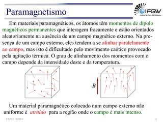 Em materiais paramagnéticos, os átomos têm momentos de dipolo
magnéticos permanentes que interagem fracamente e estão orientados
aleatoriamente na ausência de um campo magnético externo. Na pre-
sença de um campo externo, eles tendem a se alinhar paralelamente
ao campo, mas isto é dificultado pelo movimento caótico provocado
pela agitação térmica. O grau de alinhamento dos momentos com o
campo depende da intensidade deste e da temperatura.
B
!
Um material paramagnético colocado num campo externo não
uniforme é atraído para a região onde o campo é mais intenso.
Paramagnetismo
F328 – 1S2014 11
 