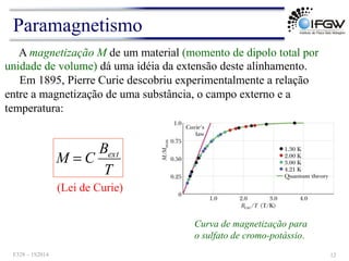 A magnetização M de um material (momento de dipolo total por
unidade de volume) dá uma idéia da extensão deste alinhamento.
Em 1895, Pierre Curie descobriu experimentalmente a relação
entre a magnetização de uma substância, o campo externo e a
temperatura:
T
B
C
M ext
=
(Lei de Curie)
Curva de magnetização para
o sulfato de cromo-potássio.
Paramagnetismo
F328 – 1S2014 12
 