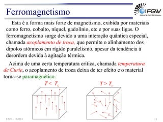 Esta é a forma mais forte de magnetismo, exibida por materiais
como ferro, cobalto, níquel, gadolínio, etc e por suas ligas. O
ferromagnetismo surge devido a uma interação quântica especial,
chamada acoplamento de troca, que permite o alinhamento dos
dipolos atômicos em rígido paralelismo, apesar da tendência à
desordem devida à agitação térmica.
Acima de uma certa temperatura crítica, chamada temperatura
de Curie, o acoplamento de troca deixa de ter efeito e o material
torna-se paramagnético.
T > Tc
T < Tc
Ferromagnetismo
F328 – 1S2014 13
 