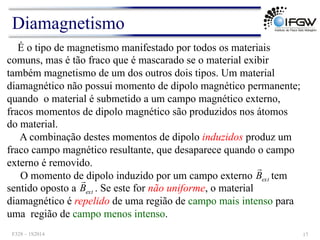 É o tipo de magnetismo manifestado por todos os materiais
comuns, mas é tão fraco que é mascarado se o material exibir
também magnetismo de um dos outros dois tipos. Um material
diamagnético não possui momento de dipolo magnético permanente;
quando o material é submetido a um campo magnético externo,
fracos momentos de dipolo magnético são produzidos nos átomos
do material.
A combinação destes momentos de dipolo induzidos produz um
fraco campo magnético resultante, que desaparece quando o campo
externo é removido.
O momento de dipolo induzido por um campo externo tem
sentido oposto a . Se este for não uniforme, o material
diamagnético é repelido de uma região de campo mais intenso para
uma região de campo menos intenso.
ext
B
!
ext
B
!
Diamagnetismo
F328 – 1S2014 17
 