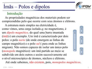 ω
As propriedades magnéticas dos materiais podem ser
compreendidas pelo que ocorre com seus átomos e elétrons.
Introdução
A estrutura mais simples na eletricidade é,
como vimos, uma carga isolada q; no magnetismo, é
um dipolo magnético, do qual uma barra imantada
(ímã) é um exemplo. Um ímã é caracterizado por dois
polos: o polo norte (de onde emergem as linhas do
campo magnético) e o polo sul ( para onde as linhas
migram). Não somos capazes de isolar um único polo
(monopolo magnético): um ímã partido ao meio se
subdivide em dois outros e assim sucessivamente até
o nível microscópico de átomos, núcleos e elétrons.
Até onde sabemos, não existem, pois, monopolos magnéticos.
Ímãs – Polos e dipolos
F328 – 1S2014 2
 