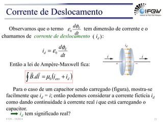 ( )
Observamos que o termo tem dimensão de corrente e o
dt
d E
φ
ε0
dt
d
i E
d
φ
ε0
=
Para o caso de um capacitor sendo carregado (figura), mostra-se
facilmente que id = i; então podemos considerar a corrente fictícia id
como dando continuidade à corrente real i que está carregando o
capacitor.
chamamos de corrente de deslocamento :
d
i
Então a lei de Ampère-Maxwell fica:
( )
∫ +
= d
env i
i
l
d
B 0
. µ
!
"
Corrente de Deslocamento
F328 – 1S2014 21
id tem significado real?
 