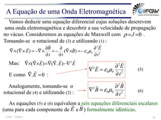 Vamos deduzir uma equação diferencial cujas soluções descrevem
uma onda eletromagnética e descobrir a sua velocidade de propagação
no vácuo. Consideremos as equações de Maxwell com .
0
=
=J
ρ
Tomando-se o rotacional de (3) e utilizando (1) :
2
2
0
0
)
(
)
(
t
E
B
t
t
B
E
∂
∂
−
=
×
∇
∂
∂
−
=
∂
∂
×
∇
−
=
×
∇
×
∇
!
!
!
!
!
!
!
!
µ
ε
Mas: E
E
E
!
!
!
!
!
!
! 2
)
.
(
)
( ∇
−
∇
∇
=
×
∇
×
∇
E como :
0
. =
∇ E
!
! (5)
Analogamente, tomando-se o
rotacional de (4) e utilizando (2) : 2
2
0
0
2
t
B
B
∂
∂
=
∇
!
!
µ
ε (6)
As equações (5) e (6) equivalem a seis equações diferenciais escalares
(uma para cada componente de e ) formalmente idênticas.
E
!
B
!
2
2
0
0
2
t
E
E
∂
∂
=
∇
!
!
µ
ε
A Equação de uma Onda Eletromagnética
F328 – 1S2014 24
 