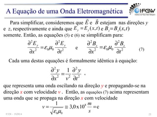 Para simplificar, consideremos que e estejam nas direções y
e z, respectivamente e ainda que e
somente. Então, as equações (5) e (6) se simplificam para:
E
!
B
!
)
,
( t
x
E
E y
y = )
,
( t
x
B
B z
z=
2
2
0
0
2
2
t
E
x
E y
y
∂
∂
=
∂
∂
µ
ε 2
2
0
0
2
2
t
B
x
B z
z
∂
∂
=
∂
∂
µ
ε
e
Cada uma destas equações é formalmente idêntica à equação:
que representa uma onda oscilando na direção y e propagando-se na
direção x com velocidade v . Então, as equações (7) acima representam
uma onda que se propaga na direção x com velocidade
c
10
x
0
,
3
1 8
0
0
=
≅
=
s
m
v
µ
ε
2
2
2
2
2
1
t
y
v
x
y
∂
∂
=
∂
∂ ,
(7)
A Equação de uma Onda Eletromagnética
F328 – 1S2014 25
 