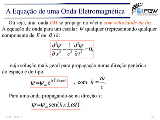Ou seja, uma onda EM se propaga no vácuo com velocidade da luz.
A equação de onda para um escalar qualquer (representando qualquer
componente de ou ) é:
ψ
,
0
1
2
2
2
2
2
=
∂
∂
−
∂
∂
t
c
x
ψ
ψ
cuja solução mais geral para propagação numa direção genérica
do espaço é do tipo:
E
!
B
!
, com .
c
k
ω
=
Para uma onda propagando-se na direção x:
)
.
(
e t
r
k
i
m
ω
ψ
ψ ±
=
!
!
)
(
sen t
x
k
m ω
ψ
ψ ±
=
A Equação de uma Onda Eletromagnética
F328 – 1S2014 26
 