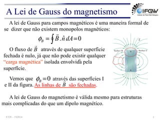 A lei de Gauss para campos magnéticos é uma maneira formal de
se dizer que não existem monopolos magnéticos:
0
ˆ
. =
= ∫ dA
n
B
B
!
φ
O fluxo de B
!
através de qualquer superfície
fechada é nulo, já que não pode existir qualquer
“carga magnética” isolada envolvida pela
superfície.
A lei de Gauss do magnetismo é válida mesmo para estruturas
mais complicadas do que um dipolo magnético.
Vemos que 0
=
B
φ através das superfícies I
e II da figura. As linhas de são fechadas.
B
!
b
A Lei de Gauss do magnetismo
F328 – 1S2014 3
 