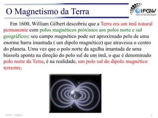 Em 1600, William Gilbert descobriu que a Terra era um ímã natural
permanente com polos magnéticos próximos aos polos norte e sul
geográficos: seu campo magnético pode ser aproximado pelo de uma
enorme barra imantada ( um dipolo magnético) que atravessa o centro
do planeta. Uma vez que o polo norte da agulha imantada de uma
bússola aponta na direção do polo sul de um ímã, o que é denominado
polo norte da Terra, é na realidade, um polo sul do dipolo magnético
terrestre.
O Magnetismo da Terra
F328 – 1S2014 4
 