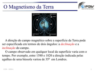 A direção do campo magnético sobre a superfície da Terra pode
ser especificada em termos de dois ângulos: a declinação e a
inclinação do campo.
O campo observado em qualquer local da superfície varia com o
tempo. Por exemplo, entre 1580 e 1820 a direção indicada pelas
agulhas de uma bússola variou de 350 em Londres.
O Magnetismo da Terra
F328 – 1S2014 5
 