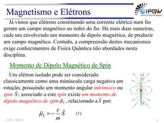 Um elétron isolado pode ser considerado
classicamente como uma minúscula carga negativa em
rotação, possuindo um momento angular intrínseco ou
spin ; associado a este spin existe um momento de
dipolo magnético de spin , relacionado a por:
Já vimos que elétrons constituindo uma corrente elétrica num fio
geram um campo magnético ao redor do fio. Há mais duas maneiras,
cada um envolvendo um momento de dipolo magnético, de produzir
um campo magnético. Contudo, a compreensão destes mecanismos
exige conhecimentos de Física Quântica não abordados nesta
disciplina.
Momento de Dipolo Magnético de Spin
S
!
S
m
e
S
!
!
−
=
µ (1)
S
!
S
µ
!
Magnetismo e Elétrons
F328 – 1S2014 6
 