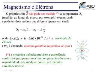 onde e é a constante de
Planck.
( é chamado número quântico magnético de spin.)
O próprio spin não pode ser medido (*); a componente
(medida ao longo do eixo z, por exemplo) é quantizada
e pode ter dois valores que diferem apenas em sinal:
2
1
, ±
=
= S
S
z m
m
S !
S
!
z
S
s
J
h .
10
x
63
,
6 34
−
=
π
2
/
h
≡
!
S
m
(*) a mecânica quântica prevê (e a experiência
confirma) que apenas uma das componentes do spin e
o quadrado do seu módulo podem ser medidos
simultaneamente.
Magnetismo e Elétrons
F328 – 1S2014 7
 