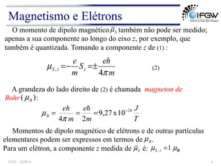 O momento de dipolo magnético também não pode ser medido;
apenas a sua componente ao longo do eixo z, por exemplo, que
também é quantizada. Tomando a componente z de (1) :
S
µ
!
m
eh
S
m
e
z
z
S
π
µ
4
, ±
=
−
=
A grandeza do lado direito de (2) é chamada magneton de
Bohr :
(2)
)
( B
µ
T
J
m
e
m
eh
B
24
10
x
27
,
9
2
4
−
=
=
=
!
π
µ
Momentos de dipolo magnético de elétrons e de outras partículas
elementares podem ser expressos em termos de .
Para um elétron, a componente z medida de é:
B
µ
B
µ
µ 1
, =
z
S
S
µ
!
Magnetismo e Elétrons
F328 – 1S2014 8
 