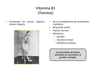 Vitamina B1
(Tiamina)
• Encontrada em Carnes, legumes,
cereais integrais.
• Atua no metabolismo de carboidratos
e gorduras.
• Respiração celular
• Impulso nervoso
• Deficiência:
– Beribéri
– Distúrbio mental
– Deficiência cardíaca
As necessidades de tiamina
aumentam no crescimento, na
gravidez e lactação.
 