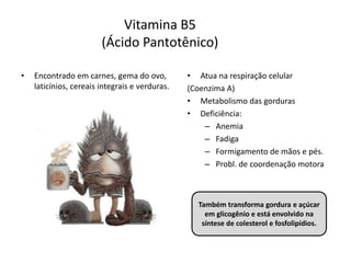 Vitamina B5
(Ácido Pantotênico)
• Encontrado em carnes, gema do ovo,
laticínios, cereais integrais e verduras.
• Atua na respiração celular
(Coenzima A)
• Metabolismo das gorduras
• Deficiência:
– Anemia
– Fadiga
– Formigamento de mãos e pés.
– Probl. de coordenação motora
Também transforma gordura e açúcar
em glicogênio e está envolvido na
síntese de colesterol e fosfolipídios.
 