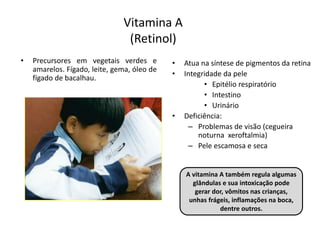 Vitamina A
(Retinol)
• Precursores em vegetais verdes e
amarelos. Fígado, leite, gema, óleo de
fígado de bacalhau.
• Atua na síntese de pigmentos da retina
• Integridade da pele
• Epitélio respiratório
• Intestino
• Urinário
• Deficiência:
– Problemas de visão (cegueira
noturna xeroftalmia)
– Pele escamosa e seca
A vitamina A também regula algumas
glândulas e sua intoxicação pode
gerar dor, vômitos nas crianças,
unhas frágeis, inflamações na boca,
dentre outros.
 