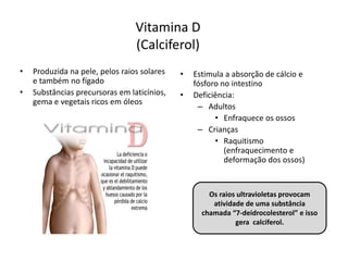 Vitamina D
(Calciferol)
• Produzida na pele, pelos raios solares
e também no fígado
• Substâncias precursoras em laticínios,
gema e vegetais ricos em óleos
• Estimula a absorção de cálcio e
fósforo no intestino
• Deficiência:
– Adultos
• Enfraquece os ossos
– Crianças
• Raquitismo
(enfraquecimento e
deformação dos ossos)
Os raios ultravioletas provocam
atividade de uma substância
chamada “7-deidrocolesterol” e isso
gera calciferol.
 
