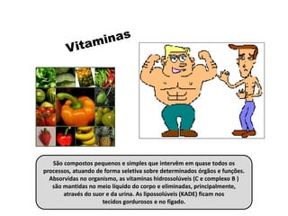 São compostos pequenos e simples que intervêm em quase todos os
processos, atuando de forma seletiva sobre determinados órgãos e funções.
Absorvidas no organismo, as vitaminas hidrossolúveis (C e complexo B )
são mantidas no meio líquido do corpo e eliminadas, principalmente,
através do suor e da urina. As lipossolúveis (KADE) ficam nos
tecidos gordurosos e no fígado.
 