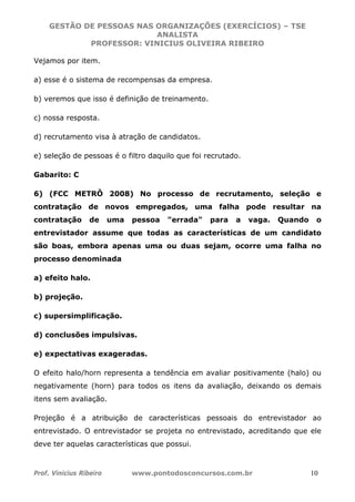 GESTÃO DE PESSOAS NAS ORGANIZAÇÕES (EXERCÍCIOS) – TSE
ANALISTA
PROFESSOR: VINICIUS OLIVEIRA RIBEIRO
Prof. Vinicius Ribeiro www.pontodosconcursos.com.br 10
Vejamos por item.
a) esse é o sistema de recompensas da empresa.
b) veremos que isso é definição de treinamento.
c) nossa resposta.
d) recrutamento visa à atração de candidatos.
e) seleção de pessoas é o filtro daquilo que foi recrutado.
Gabarito: C
6) (FCC METRÔ 2008) No processo de recrutamento, seleção e
contratação de novos empregados, uma falha pode resultar na
contratação de uma pessoa "errada" para a vaga. Quando o
entrevistador assume que todas as características de um candidato
são boas, embora apenas uma ou duas sejam, ocorre uma falha no
processo denominada
a) efeito halo.
b) projeção.
c) supersimplificação.
d) conclusões impulsivas.
e) expectativas exageradas.
O efeito halo/horn representa a tendência em avaliar positivamente (halo) ou
negativamente (horn) para todos os itens da avaliação, deixando os demais
itens sem avaliação.
Projeção é a atribuição de características pessoais do entrevistador ao
entrevistado. O entrevistador se projeta no entrevistado, acreditando que ele
deve ter aquelas características que possui.
 