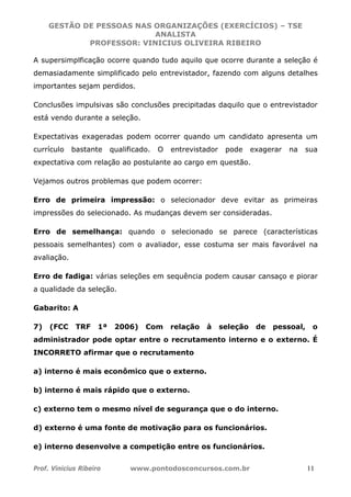 GESTÃO DE PESSOAS NAS ORGANIZAÇÕES (EXERCÍCIOS) – TSE
ANALISTA
PROFESSOR: VINICIUS OLIVEIRA RIBEIRO
Prof. Vinicius Ribeiro www.pontodosconcursos.com.br 11
A supersimplficação ocorre quando tudo aquilo que ocorre durante a seleção é
demasiadamente simplificado pelo entrevistador, fazendo com alguns detalhes
importantes sejam perdidos.
Conclusões impulsivas são conclusões precipitadas daquilo que o entrevistador
está vendo durante a seleção.
Expectativas exageradas podem ocorrer quando um candidato apresenta um
currículo bastante qualificado. O entrevistador pode exagerar na sua
expectativa com relação ao postulante ao cargo em questão.
Vejamos outros problemas que podem ocorrer:
Erro de primeira impressão: o selecionador deve evitar as primeiras
impressões do selecionado. As mudanças devem ser consideradas.
Erro de semelhança: quando o selecionado se parece (características
pessoais semelhantes) com o avaliador, esse costuma ser mais favorável na
avaliação.
Erro de fadiga: várias seleções em sequência podem causar cansaço e piorar
a qualidade da seleção.
Gabarito: A
7) (FCC TRF 1ª 2006) Com relação à seleção de pessoal, o
administrador pode optar entre o recrutamento interno e o externo. É
INCORRETO afirmar que o recrutamento
a) interno é mais econômico que o externo.
b) interno é mais rápido que o externo.
c) externo tem o mesmo nível de segurança que o do interno.
d) externo é uma fonte de motivação para os funcionários.
e) interno desenvolve a competição entre os funcionários.
 