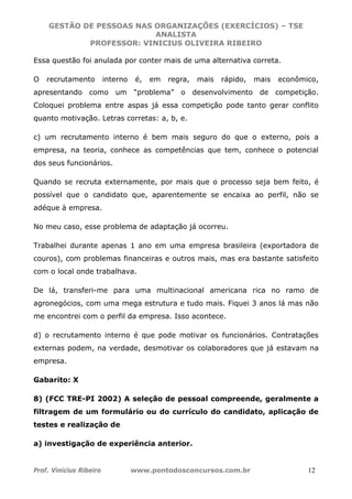 GESTÃO DE PESSOAS NAS ORGANIZAÇÕES (EXERCÍCIOS) – TSE
ANALISTA
PROFESSOR: VINICIUS OLIVEIRA RIBEIRO
Prof. Vinicius Ribeiro www.pontodosconcursos.com.br 12
Essa questão foi anulada por conter mais de uma alternativa correta.
O recrutamento interno é, em regra, mais rápido, mais econômico,
apresentando como um “problema” o desenvolvimento de competição.
Coloquei problema entre aspas já essa competição pode tanto gerar conflito
quanto motivação. Letras corretas: a, b, e.
c) um recrutamento interno é bem mais seguro do que o externo, pois a
empresa, na teoria, conhece as competências que tem, conhece o potencial
dos seus funcionários.
Quando se recruta externamente, por mais que o processo seja bem feito, é
possível que o candidato que, aparentemente se encaixa ao perfil, não se
adéque à empresa.
No meu caso, esse problema de adaptação já ocorreu.
Trabalhei durante apenas 1 ano em uma empresa brasileira (exportadora de
couros), com problemas financeiras e outros mais, mas era bastante satisfeito
com o local onde trabalhava.
De lá, transferi-me para uma multinacional americana rica no ramo de
agronegócios, com uma mega estrutura e tudo mais. Fiquei 3 anos lá mas não
me encontrei com o perfil da empresa. Isso acontece.
d) o recrutamento interno é que pode motivar os funcionários. Contratações
externas podem, na verdade, desmotivar os colaboradores que já estavam na
empresa.
Gabarito: X
8) (FCC TRE-PI 2002) A seleção de pessoal compreende, geralmente a
filtragem de um formulário ou do currículo do candidato, aplicação de
testes e realização de
a) investigação de experiência anterior.
 