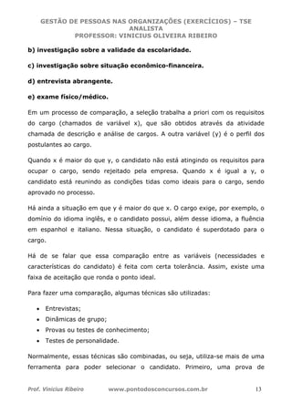 GESTÃO DE PESSOAS NAS ORGANIZAÇÕES (EXERCÍCIOS) – TSE
ANALISTA
PROFESSOR: VINICIUS OLIVEIRA RIBEIRO
Prof. Vinicius Ribeiro www.pontodosconcursos.com.br 13
b) investigação sobre a validade da escolaridade.
c) investigação sobre situação econômico-financeira.
d) entrevista abrangente.
e) exame físico/médico.
Em um processo de comparação, a seleção trabalha a priori com os requisitos
do cargo (chamados de variável x), que são obtidos através da atividade
chamada de descrição e análise de cargos. A outra variável (y) é o perfil dos
postulantes ao cargo.
Quando x é maior do que y, o candidato não está atingindo os requisitos para
ocupar o cargo, sendo rejeitado pela empresa. Quando x é igual a y, o
candidato está reunindo as condições tidas como ideais para o cargo, sendo
aprovado no processo.
Há ainda a situação em que y é maior do que x. O cargo exige, por exemplo, o
domínio do idioma inglês, e o candidato possui, além desse idioma, a fluência
em espanhol e italiano. Nessa situação, o candidato é superdotado para o
cargo.
Há de se falar que essa comparação entre as variáveis (necessidades e
características do candidato) é feita com certa tolerância. Assim, existe uma
faixa de aceitação que ronda o ponto ideal.
Para fazer uma comparação, algumas técnicas são utilizadas:
• Entrevistas;
• Dinâmicas de grupo;
• Provas ou testes de conhecimento;
• Testes de personalidade.
Normalmente, essas técnicas são combinadas, ou seja, utiliza-se mais de uma
ferramenta para poder selecionar o candidato. Primeiro, uma prova de
 