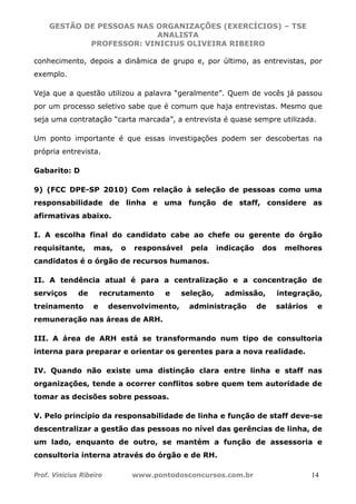 GESTÃO DE PESSOAS NAS ORGANIZAÇÕES (EXERCÍCIOS) – TSE
ANALISTA
PROFESSOR: VINICIUS OLIVEIRA RIBEIRO
Prof. Vinicius Ribeiro www.pontodosconcursos.com.br 14
conhecimento, depois a dinâmica de grupo e, por último, as entrevistas, por
exemplo.
Veja que a questão utilizou a palavra “geralmente”. Quem de vocês já passou
por um processo seletivo sabe que é comum que haja entrevistas. Mesmo que
seja uma contratação “carta marcada”, a entrevista é quase sempre utilizada.
Um ponto importante é que essas investigações podem ser descobertas na
própria entrevista.
Gabarito: D
9) (FCC DPE-SP 2010) Com relação à seleção de pessoas como uma
responsabilidade de linha e uma função de staff, considere as
afirmativas abaixo.
I. A escolha final do candidato cabe ao chefe ou gerente do órgão
requisitante, mas, o responsável pela indicação dos melhores
candidatos é o órgão de recursos humanos.
II. A tendência atual é para a centralização e a concentração de
serviços de recrutamento e seleção, admissão, integração,
treinamento e desenvolvimento, administração de salários e
remuneração nas áreas de ARH.
III. A área de ARH está se transformando num tipo de consultoria
interna para preparar e orientar os gerentes para a nova realidade.
IV. Quando não existe uma distinção clara entre linha e staff nas
organizações, tende a ocorrer conflitos sobre quem tem autoridade de
tomar as decisões sobre pessoas.
V. Pelo princípio da responsabilidade de linha e função de staff deve-se
descentralizar a gestão das pessoas no nível das gerências de linha, de
um lado, enquanto de outro, se mantém a função de assessoria e
consultoria interna através do órgão e de RH.
 