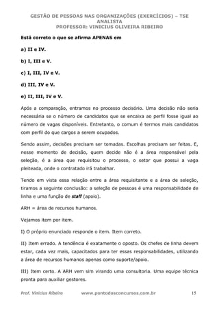GESTÃO DE PESSOAS NAS ORGANIZAÇÕES (EXERCÍCIOS) – TSE
ANALISTA
PROFESSOR: VINICIUS OLIVEIRA RIBEIRO
Prof. Vinicius Ribeiro www.pontodosconcursos.com.br 15
Está correto o que se afirma APENAS em
a) II e IV.
b) I, III e V.
c) I, III, IV e V.
d) III, IV e V.
e) II, III, IV e V.
Após a comparação, entramos no processo decisório. Uma decisão não seria
necessária se o número de candidatos que se encaixa ao perfil fosse igual ao
número de vagas disponíveis. Entretanto, o comum é termos mais candidatos
com perfil do que cargos a serem ocupados.
Sendo assim, decisões precisam ser tomadas. Escolhas precisam ser feitas. E,
nesse momento de decisão, quem decide não é a área responsável pela
seleção, é a área que requisitou o processo, o setor que possui a vaga
pleiteada, onde o contratado irá trabalhar.
Tendo em vista essa relação entre a área requisitante e a área de seleção,
tiramos a seguinte conclusão: a seleção de pessoas é uma responsabilidade de
linha e uma função de staff (apoio).
ARH = área de recursos humanos.
Vejamos item por item.
I) O próprio enunciado responde o item. Item correto.
II) Item errado. A tendência é exatamente o oposto. Os chefes de linha devem
estar, cada vez mais, capacitados para ter essas responsabilidades, utilizando
a área de recursos humanos apenas como suporte/apoio.
III) Item certo. A ARH vem sim virando uma consultoria. Uma equipe técnica
pronta para auxiliar gestores.
 