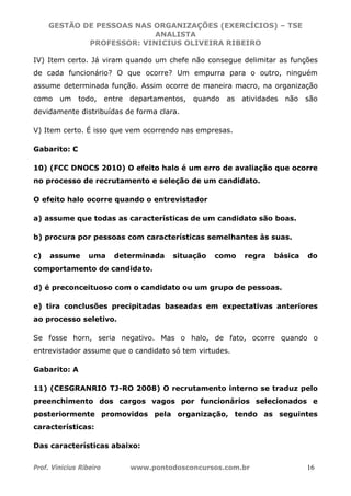 GESTÃO DE PESSOAS NAS ORGANIZAÇÕES (EXERCÍCIOS) – TSE
ANALISTA
PROFESSOR: VINICIUS OLIVEIRA RIBEIRO
Prof. Vinicius Ribeiro www.pontodosconcursos.com.br 16
IV) Item certo. Já viram quando um chefe não consegue delimitar as funções
de cada funcionário? O que ocorre? Um empurra para o outro, ninguém
assume determinada função. Assim ocorre de maneira macro, na organização
como um todo, entre departamentos, quando as atividades não são
devidamente distribuídas de forma clara.
V) Item certo. É isso que vem ocorrendo nas empresas.
Gabarito: C
10) (FCC DNOCS 2010) O efeito halo é um erro de avaliação que ocorre
no processo de recrutamento e seleção de um candidato.
O efeito halo ocorre quando o entrevistador
a) assume que todas as características de um candidato são boas.
b) procura por pessoas com características semelhantes às suas.
c) assume uma determinada situação como regra básica do
comportamento do candidato.
d) é preconceituoso com o candidato ou um grupo de pessoas.
e) tira conclusões precipitadas baseadas em expectativas anteriores
ao processo seletivo.
Se fosse horn, seria negativo. Mas o halo, de fato, ocorre quando o
entrevistador assume que o candidato só tem virtudes.
Gabarito: A
11) (CESGRANRIO TJ-RO 2008) O recrutamento interno se traduz pelo
preenchimento dos cargos vagos por funcionários selecionados e
posteriormente promovidos pela organização, tendo as seguintes
características:
Das características abaixo:
 