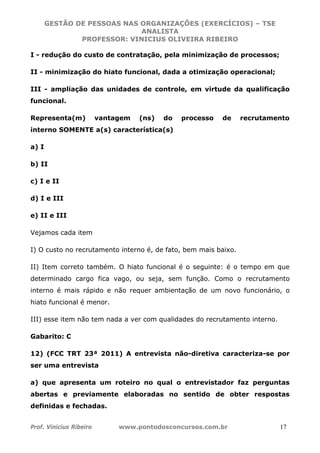 GESTÃO DE PESSOAS NAS ORGANIZAÇÕES (EXERCÍCIOS) – TSE
ANALISTA
PROFESSOR: VINICIUS OLIVEIRA RIBEIRO
Prof. Vinicius Ribeiro www.pontodosconcursos.com.br 17
I - redução do custo de contratação, pela minimização de processos;
II - minimização do hiato funcional, dada a otimização operacional;
III - ampliação das unidades de controle, em virtude da qualificação
funcional.
Representa(m) vantagem (ns) do processo de recrutamento
interno SOMENTE a(s) característica(s)
a) I
b) II
c) I e II
d) I e III
e) II e III
Vejamos cada item
I) O custo no recrutamento interno é, de fato, bem mais baixo.
II) Item correto também. O hiato funcional é o seguinte: é o tempo em que
determinado cargo fica vago, ou seja, sem função. Como o recrutamento
interno é mais rápido e não requer ambientação de um novo funcionário, o
hiato funcional é menor.
III) esse item não tem nada a ver com qualidades do recrutamento interno.
Gabarito: C
12) (FCC TRT 23ª 2011) A entrevista não-diretiva caracteriza-se por
ser uma entrevista
a) que apresenta um roteiro no qual o entrevistador faz perguntas
abertas e previamente elaboradas no sentido de obter respostas
definidas e fechadas.
 