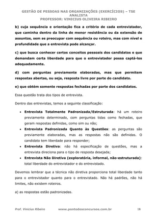 GESTÃO DE PESSOAS NAS ORGANIZAÇÕES (EXERCÍCIOS) – TSE
ANALISTA
PROFESSOR: VINICIUS OLIVEIRA RIBEIRO
Prof. Vinicius Ribeiro www.pontodosconcursos.com.br 18
b) cuja sequência e orientação fica a critério de cada entrevistador,
que caminha dentro da linha de menor resistência ou da extensão de
assuntos, sem se preocupar com sequência ou roteiro, mas com nível e
profundidade que a entrevista pode alcançar.
c) que busca conhecer certos conceitos pessoais dos candidatos e que
demandam certa liberdade para que o entrevistador possa captá-los
adequadamente.
d) com perguntas previamente elaboradas, mas que permitem
respostas abertas, ou seja, resposta livre por parte do candidato.
e) que obtém somente respostas fechadas por parte dos candidatos.
Essa questão trata dos tipos de entrevista.
Dentro das entrevistas, temos a seguinte classificação:
• Entrevista Totalmente Padronizada/Estruturada: há um roteiro
previamente determinado, com perguntas tidas como fechadas, que
geram respostas definidas, como sim ou não;
• Entrevista Padronizada Quanto às Questões: as perguntas são
previamente elaboradas, mas as respostas não são definidas. O
candidato tem liberdade para responder;
• Entrevista Diretiva: não há especificação de questões, mas a
entrevista direciona para o tipo de resposta desejada;
• Entrevista Não Diretiva (exploratória, informal, não-estruturada):
total liberdade do entrevistador e do entrevistado.
Devemos lembrar que a técnica não diretiva proporciona total liberdade tanto
para o entrevistador quanto para o entrevistado. Não há padrões, não há
limites, não existem roteiros.
a) as respostas estão padronizadas.
 