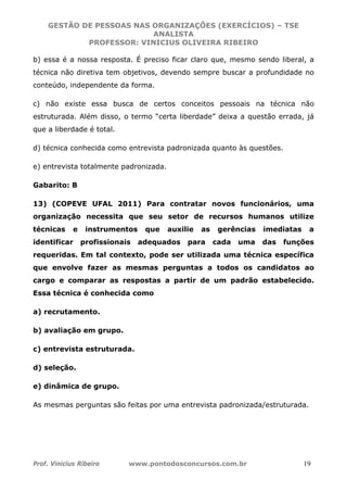 GESTÃO DE PESSOAS NAS ORGANIZAÇÕES (EXERCÍCIOS) – TSE
ANALISTA
PROFESSOR: VINICIUS OLIVEIRA RIBEIRO
Prof. Vinicius Ribeiro www.pontodosconcursos.com.br 19
b) essa é a nossa resposta. É preciso ficar claro que, mesmo sendo liberal, a
técnica não diretiva tem objetivos, devendo sempre buscar a profundidade no
conteúdo, independente da forma.
c) não existe essa busca de certos conceitos pessoais na técnica não
estruturada. Além disso, o termo “certa liberdade” deixa a questão errada, já
que a liberdade é total.
d) técnica conhecida como entrevista padronizada quanto às questões.
e) entrevista totalmente padronizada.
Gabarito: B
13) (COPEVE UFAL 2011) Para contratar novos funcionários, uma
organização necessita que seu setor de recursos humanos utilize
técnicas e instrumentos que auxilie as gerências imediatas a
identificar profissionais adequados para cada uma das funções
requeridas. Em tal contexto, pode ser utilizada uma técnica específica
que envolve fazer as mesmas perguntas a todos os candidatos ao
cargo e comparar as respostas a partir de um padrão estabelecido.
Essa técnica é conhecida como
a) recrutamento.
b) avaliação em grupo.
c) entrevista estruturada.
d) seleção.
e) dinâmica de grupo.
As mesmas perguntas são feitas por uma entrevista padronizada/estruturada.
 
