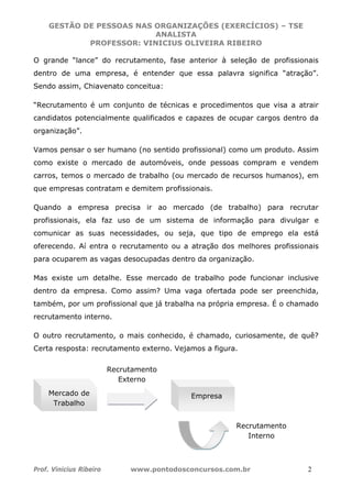 GESTÃO DE PESSOAS NAS ORGANIZAÇÕES (EXERCÍCIOS) – TSE
ANALISTA
PROFESSOR: VINICIUS OLIVEIRA RIBEIRO
Prof. Vinicius Ribeiro www.pontodosconcursos.com.br 2
O grande “lance” do recrutamento, fase anterior à seleção de profissionais
dentro de uma empresa, é entender que essa palavra significa “atração”.
Sendo assim, Chiavenato conceitua:
“Recrutamento é um conjunto de técnicas e procedimentos que visa a atrair
candidatos potencialmente qualificados e capazes de ocupar cargos dentro da
organização”.
Vamos pensar o ser humano (no sentido profissional) como um produto. Assim
como existe o mercado de automóveis, onde pessoas compram e vendem
carros, temos o mercado de trabalho (ou mercado de recursos humanos), em
que empresas contratam e demitem profissionais.
Quando a empresa precisa ir ao mercado (de trabalho) para recrutar
profissionais, ela faz uso de um sistema de informação para divulgar e
comunicar as suas necessidades, ou seja, que tipo de emprego ela está
oferecendo. Aí entra o recrutamento ou a atração dos melhores profissionais
para ocuparem as vagas desocupadas dentro da organização.
Mas existe um detalhe. Esse mercado de trabalho pode funcionar inclusive
dentro da empresa. Como assim? Uma vaga ofertada pode ser preenchida,
também, por um profissional que já trabalha na própria empresa. É o chamado
recrutamento interno.
O outro recrutamento, o mais conhecido, é chamado, curiosamente, de quê?
Certa resposta: recrutamento externo. Vejamos a figura.
Mercado de
Trabalho
Empresa
Recrutamento
Externo
Recrutamento
Interno
 