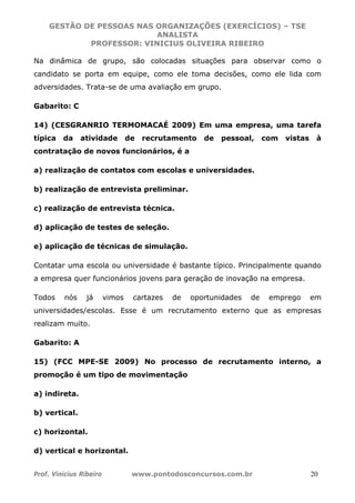 GESTÃO DE PESSOAS NAS ORGANIZAÇÕES (EXERCÍCIOS) – TSE
ANALISTA
PROFESSOR: VINICIUS OLIVEIRA RIBEIRO
Prof. Vinicius Ribeiro www.pontodosconcursos.com.br 20
Na dinâmica de grupo, são colocadas situações para observar como o
candidato se porta em equipe, como ele toma decisões, como ele lida com
adversidades. Trata-se de uma avaliação em grupo.
Gabarito: C
14) (CESGRANRIO TERMOMACAÉ 2009) Em uma empresa, uma tarefa
típica da atividade de recrutamento de pessoal, com vistas à
contratação de novos funcionários, é a
a) realização de contatos com escolas e universidades.
b) realização de entrevista preliminar.
c) realização de entrevista técnica.
d) aplicação de testes de seleção.
e) aplicação de técnicas de simulação.
Contatar uma escola ou universidade é bastante típico. Principalmente quando
a empresa quer funcionários jovens para geração de inovação na empresa.
Todos nós já vimos cartazes de oportunidades de emprego em
universidades/escolas. Esse é um recrutamento externo que as empresas
realizam muito.
Gabarito: A
15) (FCC MPE-SE 2009) No processo de recrutamento interno, a
promoção é um tipo de movimentação
a) indireta.
b) vertical.
c) horizontal.
d) vertical e horizontal.
 