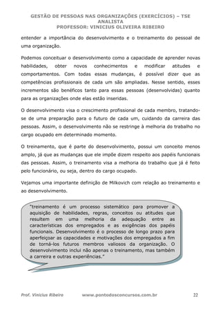 GESTÃO DE PESSOAS NAS ORGANIZAÇÕES (EXERCÍCIOS) – TSE
ANALISTA
PROFESSOR: VINICIUS OLIVEIRA RIBEIRO
Prof. Vinicius Ribeiro www.pontodosconcursos.com.br 22
entender a importância do desenvolvimento e o treinamento do pessoal de
uma organização.
Podemos conceituar o desenvolvimento como a capacidade de aprender novas
habilidades, obter novos conhecimentos e modificar atitudes e
comportamentos. Com todas essas mudanças, é possível dizer que as
competências profissionais de cada um são ampliadas. Nesse sentido, esses
incrementos são benéficos tanto para essas pessoas (desenvolvidas) quanto
para as organizações onde elas estão inseridas.
O desenvolvimento visa o crescimento profissional de cada membro, tratando-
se de uma preparação para o futuro de cada um, cuidando da carreira das
pessoas. Assim, o desenvolvimento não se restringe à melhoria do trabalho no
cargo ocupado em determinado momento.
O treinamento, que é parte do desenvolvimento, possui um conceito menos
amplo, já que as mudanças que ele impõe dizem respeito aos papéis funcionais
das pessoas. Assim, o treinamento visa a melhoria do trabalho que já é feito
pelo funcionário, ou seja, dentro do cargo ocupado.
Vejamos uma importante definição de Milkovich com relação ao treinamento e
ao desenvolvimento.
“treinamento é um processo sistemático para promover a
aquisição de habilidades, regras, conceitos ou atitudes que
resultem em uma melhoria da adequação entre as
características dos empregados e as exigências dos papéis
funcionais. Desenvolvimento é o processo de longo prazo para
aperfeiçoar as capacidades e motivações dos empregados a fim
de torná-los futuros membros valiosos da organização. O
desenvolvimento inclui não apenas o treinamento, mas também
a carreira e outras experiências.”
 