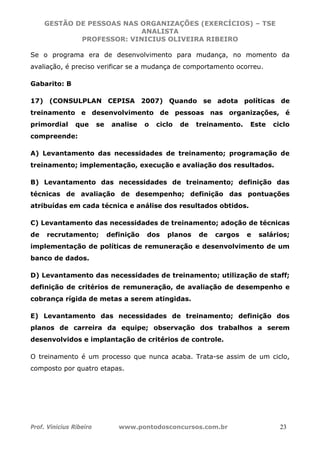 GESTÃO DE PESSOAS NAS ORGANIZAÇÕES (EXERCÍCIOS) – TSE
ANALISTA
PROFESSOR: VINICIUS OLIVEIRA RIBEIRO
Prof. Vinicius Ribeiro www.pontodosconcursos.com.br 23
Se o programa era de desenvolvimento para mudança, no momento da
avaliação, é preciso verificar se a mudança de comportamento ocorreu.
Gabarito: B
17) (CONSULPLAN CEPISA 2007) Quando se adota políticas de
treinamento e desenvolvimento de pessoas nas organizações, é
primordial que se analise o ciclo de treinamento. Este ciclo
compreende:
A) Levantamento das necessidades de treinamento; programação de
treinamento; implementação, execução e avaliação dos resultados.
B) Levantamento das necessidades de treinamento; definição das
técnicas de avaliação de desempenho; definição das pontuações
atribuídas em cada técnica e análise dos resultados obtidos.
C) Levantamento das necessidades de treinamento; adoção de técnicas
de recrutamento; definição dos planos de cargos e salários;
implementação de políticas de remuneração e desenvolvimento de um
banco de dados.
D) Levantamento das necessidades de treinamento; utilização de staff;
definição de critérios de remuneração, de avaliação de desempenho e
cobrança rígida de metas a serem atingidas.
E) Levantamento das necessidades de treinamento; definição dos
planos de carreira da equipe; observação dos trabalhos a serem
desenvolvidos e implantação de critérios de controle.
O treinamento é um processo que nunca acaba. Trata-se assim de um ciclo,
composto por quatro etapas.
 