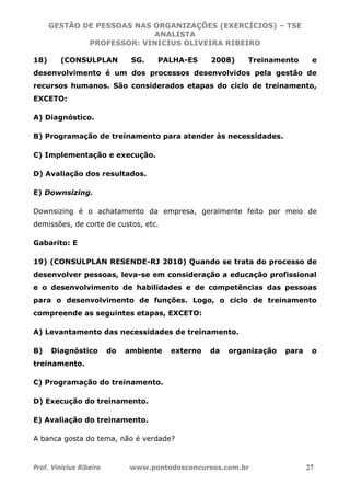 GESTÃO DE PESSOAS NAS ORGANIZAÇÕES (EXERCÍCIOS) – TSE
ANALISTA
PROFESSOR: VINICIUS OLIVEIRA RIBEIRO
Prof. Vinicius Ribeiro www.pontodosconcursos.com.br 27
18) (CONSULPLAN SG. PALHA-ES 2008) Treinamento e
desenvolvimento é um dos processos desenvolvidos pela gestão de
recursos humanos. São considerados etapas do ciclo de treinamento,
EXCETO:
A) Diagnóstico.
B) Programação de treinamento para atender às necessidades.
C) Implementação e execução.
D) Avaliação dos resultados.
E) Downsizing.
Downsizing é o achatamento da empresa, geralmente feito por meio de
demissões, de corte de custos, etc.
Gabarito: E
19) (CONSULPLAN RESENDE-RJ 2010) Quando se trata do processo de
desenvolver pessoas, leva-se em consideração a educação profissional
e o desenvolvimento de habilidades e de competências das pessoas
para o desenvolvimento de funções. Logo, o ciclo de treinamento
compreende as seguintes etapas, EXCETO:
A) Levantamento das necessidades de treinamento.
B) Diagnóstico do ambiente externo da organização para o
treinamento.
C) Programação do treinamento.
D) Execução do treinamento.
E) Avaliação do treinamento.
A banca gosta do tema, não é verdade?
 