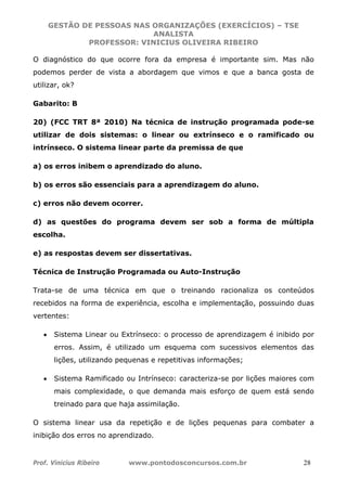 GESTÃO DE PESSOAS NAS ORGANIZAÇÕES (EXERCÍCIOS) – TSE
ANALISTA
PROFESSOR: VINICIUS OLIVEIRA RIBEIRO
Prof. Vinicius Ribeiro www.pontodosconcursos.com.br 28
O diagnóstico do que ocorre fora da empresa é importante sim. Mas não
podemos perder de vista a abordagem que vimos e que a banca gosta de
utilizar, ok?
Gabarito: B
20) (FCC TRT 8ª 2010) Na técnica de instrução programada pode-se
utilizar de dois sistemas: o linear ou extrínseco e o ramificado ou
intrínseco. O sistema linear parte da premissa de que
a) os erros inibem o aprendizado do aluno.
b) os erros são essenciais para a aprendizagem do aluno.
c) erros não devem ocorrer.
d) as questões do programa devem ser sob a forma de múltipla
escolha.
e) as respostas devem ser dissertativas.
Técnica de Instrução Programada ou Auto-Instrução
Trata-se de uma técnica em que o treinando racionaliza os conteúdos
recebidos na forma de experiência, escolha e implementação, possuindo duas
vertentes:
• Sistema Linear ou Extrínseco: o processo de aprendizagem é inibido por
erros. Assim, é utilizado um esquema com sucessivos elementos das
lições, utilizando pequenas e repetitivas informações;
• Sistema Ramificado ou Intrínseco: caracteriza-se por lições maiores com
mais complexidade, o que demanda mais esforço de quem está sendo
treinado para que haja assimilação.
O sistema linear usa da repetição e de lições pequenas para combater a
inibição dos erros no aprendizado.
 