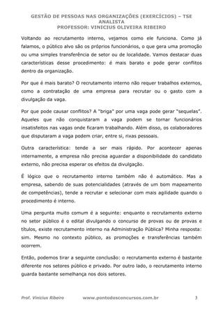 GESTÃO DE PESSOAS NAS ORGANIZAÇÕES (EXERCÍCIOS) – TSE
ANALISTA
PROFESSOR: VINICIUS OLIVEIRA RIBEIRO
Prof. Vinicius Ribeiro www.pontodosconcursos.com.br 3
Voltando ao recrutamento interno, vejamos como ele funciona. Como já
falamos, o público alvo são os próprios funcionários, o que gera uma promoção
ou uma simples transferência de setor ou de localidade. Vamos destacar duas
características desse procedimento: é mais barato e pode gerar conflitos
dentro da organização.
Por que é mais barato? O recrutamento interno não requer trabalhos externos,
como a contratação de uma empresa para recrutar ou o gasto com a
divulgação da vaga.
Por que pode causar conflitos? A “briga” por uma vaga pode gerar “sequelas”.
Aqueles que não conquistaram a vaga podem se tornar funcionários
insatisfeitos nas vagas onde ficaram trabalhando. Além disso, os colaboradores
que disputaram a vaga podem criar, entre si, rixas pessoais.
Outra característica: tende a ser mais rápido. Por acontecer apenas
internamente, a empresa não precisa aguardar a disponibilidade do candidato
externo, não precisa esperar os efeitos da divulgação.
É lógico que o recrutamento interno também não é automático. Mas a
empresa, sabendo de suas potencialidades (através de um bom mapeamento
de competências), tende a recrutar e selecionar com mais agilidade quando o
procedimento é interno.
Uma pergunta muito comum é a seguinte: enquanto o recrutamento externo
no setor público é o edital divulgando o concurso de provas ou de provas e
títulos, existe recrutamento interno na Administração Pública? Minha resposta:
sim. Mesmo no contexto público, as promoções e transferências também
ocorrem.
Então, podemos tirar a seguinte conclusão: o recrutamento externo é bastante
diferente nos setores público e privado. Por outro lado, o recrutamento interno
guarda bastante semelhança nos dois setores.
 