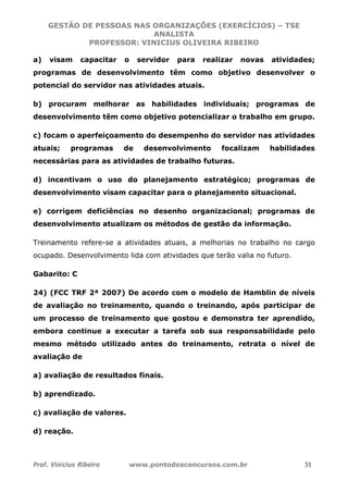 GESTÃO DE PESSOAS NAS ORGANIZAÇÕES (EXERCÍCIOS) – TSE
ANALISTA
PROFESSOR: VINICIUS OLIVEIRA RIBEIRO
Prof. Vinicius Ribeiro www.pontodosconcursos.com.br 31
a) visam capacitar o servidor para realizar novas atividades;
programas de desenvolvimento têm como objetivo desenvolver o
potencial do servidor nas atividades atuais.
b) procuram melhorar as habilidades individuais; programas de
desenvolvimento têm como objetivo potencializar o trabalho em grupo.
c) focam o aperfeiçoamento do desempenho do servidor nas atividades
atuais; programas de desenvolvimento focalizam habilidades
necessárias para as atividades de trabalho futuras.
d) incentivam o uso do planejamento estratégico; programas de
desenvolvimento visam capacitar para o planejamento situacional.
e) corrigem deficiências no desenho organizacional; programas de
desenvolvimento atualizam os métodos de gestão da informação.
Treinamento refere-se a atividades atuais, a melhorias no trabalho no cargo
ocupado. Desenvolvimento lida com atividades que terão valia no futuro.
Gabarito: C
24) (FCC TRF 2ª 2007) De acordo com o modelo de Hamblin de níveis
de avaliação no treinamento, quando o treinando, após participar de
um processo de treinamento que gostou e demonstra ter aprendido,
embora continue a executar a tarefa sob sua responsabilidade pelo
mesmo método utilizado antes do treinamento, retrata o nível de
avaliação de
a) avaliação de resultados finais.
b) aprendizado.
c) avaliação de valores.
d) reação.
 