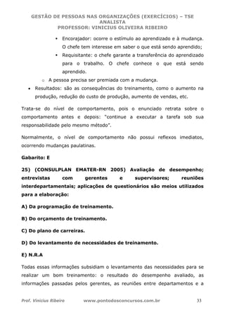 GESTÃO DE PESSOAS NAS ORGANIZAÇÕES (EXERCÍCIOS) – TSE
ANALISTA
PROFESSOR: VINICIUS OLIVEIRA RIBEIRO
Prof. Vinicius Ribeiro www.pontodosconcursos.com.br 33
Encorajador: ocorre o estímulo ao aprendizado e à mudança.
O chefe tem interesse em saber o que está sendo aprendido;
Requisitante: o chefe garante a transferência do aprendizado
para o trabalho. O chefe conhece o que está sendo
aprendido.
o A pessoa precisa ser premiada com a mudança.
• Resultados: são as consequências do treinamento, como o aumento na
produção, redução do custo de produção, aumento de vendas, etc.
Trata-se do nível de comportamento, pois o enunciado retrata sobre o
comportamento antes e depois: “continue a executar a tarefa sob sua
responsabilidade pelo mesmo método”.
Normalmente, o nível de comportamento não possui reflexos imediatos,
ocorrendo mudanças paulatinas.
Gabarito: E
25) (CONSULPLAN EMATER-RN 2005) Avaliação de desempenho;
entrevistas com gerentes e supervisores; reuniões
interdepartamentais; aplicações de questionários são meios utilizados
para a elaboração:
A) Da programação de treinamento.
B) Do orçamento de treinamento.
C) Do plano de carreiras.
D) Do levantamento de necessidades de treinamento.
E) N.R.A
Todas essas informações subsidiam o levantamento das necessidades para se
realizar um bom treinamento: o resultado do desempenho avaliado, as
informações passadas pelos gerentes, as reuniões entre departamentos e a
 
