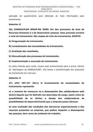 GESTÃO DE PESSOAS NAS ORGANIZAÇÕES (EXERCÍCIOS) – TSE
ANALISTA
PROFESSOR: VINICIUS OLIVEIRA RIBEIRO
Prof. Vinicius Ribeiro www.pontodosconcursos.com.br 34
aplicação de questionários para obtenção de mais informações para
treinamento.
Gabarito: D
26) (CONSULPLAN SESAP-RN 2008) Um dos processos da área de
Recursos Humanos é o de desenvolver pessoas. Esse processo envolve
o ciclo de treinamento. São etapas do ciclo de treinamento, EXCETO:
A) Programação de treinamento.
B) Levantamento das necessidades de treinamento.
C) Avaliação dos resultados.
D) Manualização dos processos de treinamento.
E) Implementação e execução do treinamento.
Eu estou falando para vocês. Levem esse conhecimento para a prova. Dentro
da “abordagem da CONSULPLAN”, não temos a transformação dos processos
de treinamento em manuais.
Gabarito: D
27) (FCC TRT-23ª 2011) O levantamento de necessidades de
treinamento representa
a) a maneira de mensurar se o desempenho dos colaboradores está
dentro daquilo que foi definido nas descrições de cargo, assim como da
possibilidade de se alinhar o desejo dos colaboradores às
possibilidades de desenvolvimento que a empresa possa oferecer.
b) uma avaliação das condições das estruturas organizacionais e dos
recursos presentes na empresa, que podem impactar o desempenho
das pessoas, bem como do ambiente de trabalho.
 