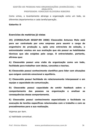 GESTÃO DE PESSOAS NAS ORGANIZAÇÕES (EXERCÍCIOS) – TSE
ANALISTA
PROFESSOR: VINICIUS OLIVEIRA RIBEIRO
Prof. Vinicius Ribeiro www.pontodosconcursos.com.br 36
Como vimos, o levantamento abrange a organização como um todo, os
diferentes departamentos e cada tarefa/operação.
Gabarito: D
Exercícios de matérias já vistas
29) (CONSULPLAN SESAP-RN 2008) Cleosvaldo Antunes Melo está
para ser contratado por uma empresa para asumir o cargo de
engenheiro de produção e, após uma entrevista de seleção, o
entrevistador anotou em sua avaliação que ele possui as habilidades
técnicas que são exigidas pelo cargo. O entrevistador, portanto,
afirmou que:
A) Cleosvaldo possui uma visão da organização como um todo,
facilidade para trabalhar com ideias, conceitos e teorias.
B) Cleosvaldo possui conhecimento científico para lidar com situações
que exigem controle emocional e equilíbrio.
C) Cleosvaldo possui facilidade de relacionamento interpessoal e em
equipe e capacidade de comunicação.
D) Cleosvaldo possui capacidade de emitir feedback sobre o
comportamento das pessoas na organização e analisar as
consequências desse comportamento.
E) Cleosvaldo possui conhecimento especializado e facilidade na
execução de tarefas específicas relacionadas com o trabalho e com os
procedimentos para a sua realização.
Vejamos por item.
a) habilidade conceitual.
 