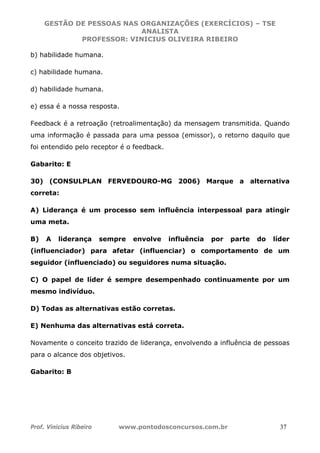 GESTÃO DE PESSOAS NAS ORGANIZAÇÕES (EXERCÍCIOS) – TSE
ANALISTA
PROFESSOR: VINICIUS OLIVEIRA RIBEIRO
Prof. Vinicius Ribeiro www.pontodosconcursos.com.br 37
b) habilidade humana.
c) habilidade humana.
d) habilidade humana.
e) essa é a nossa resposta.
Feedback é a retroação (retroalimentação) da mensagem transmitida. Quando
uma informação é passada para uma pessoa (emissor), o retorno daquilo que
foi entendido pelo receptor é o feedback.
Gabarito: E
30) (CONSULPLAN FERVEDOURO-MG 2006) Marque a alternativa
correta:
A) Liderança é um processo sem influência interpessoal para atingir
uma meta.
B) A liderança sempre envolve influência por parte do líder
(influenciador) para afetar (influenciar) o comportamento de um
seguidor (influenciado) ou seguidores numa situação.
C) O papel de líder é sempre desempenhado continuamente por um
mesmo indivíduo.
D) Todas as alternativas estão corretas.
E) Nenhuma das alternativas está correta.
Novamente o conceito trazido de liderança, envolvendo a influência de pessoas
para o alcance dos objetivos.
Gabarito: B
 