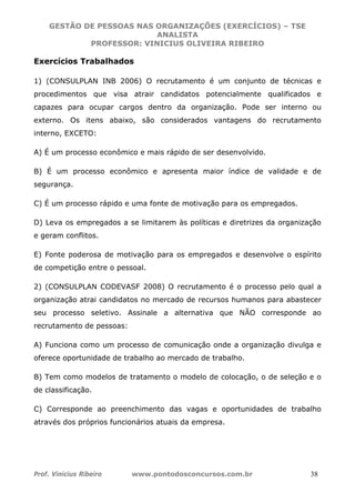 GESTÃO DE PESSOAS NAS ORGANIZAÇÕES (EXERCÍCIOS) – TSE
ANALISTA
PROFESSOR: VINICIUS OLIVEIRA RIBEIRO
Prof. Vinicius Ribeiro www.pontodosconcursos.com.br 38
Exercícios Trabalhados
1) (CONSULPLAN INB 2006) O recrutamento é um conjunto de técnicas e
procedimentos que visa atrair candidatos potencialmente qualificados e
capazes para ocupar cargos dentro da organização. Pode ser interno ou
externo. Os itens abaixo, são considerados vantagens do recrutamento
interno, EXCETO:
A) É um processo econômico e mais rápido de ser desenvolvido.
B) É um processo econômico e apresenta maior índice de validade e de
segurança.
C) É um processo rápido e uma fonte de motivação para os empregados.
D) Leva os empregados a se limitarem às políticas e diretrizes da organização
e geram conflitos.
E) Fonte poderosa de motivação para os empregados e desenvolve o espírito
de competição entre o pessoal.
2) (CONSULPLAN CODEVASF 2008) O recrutamento é o processo pelo qual a
organização atrai candidatos no mercado de recursos humanos para abastecer
seu processo seletivo. Assinale a alternativa que NÃO corresponde ao
recrutamento de pessoas:
A) Funciona como um processo de comunicação onde a organização divulga e
oferece oportunidade de trabalho ao mercado de trabalho.
B) Tem como modelos de tratamento o modelo de colocação, o de seleção e o
de classificação.
C) Corresponde ao preenchimento das vagas e oportunidades de trabalho
através dos próprios funcionários atuais da empresa.
 