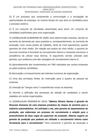 GESTÃO DE PESSOAS NAS ORGANIZAÇÕES (EXERCÍCIOS) – TSE
ANALISTA
PROFESSOR: VINICIUS OLIVEIRA RIBEIRO
Prof. Vinicius Ribeiro www.pontodosconcursos.com.br 39
D) É um processo que compreende a comunicação e a divulgação de
oportunidades de emprego, ao mesmo tempo em que atrai os candidatos para
o processo seletivo.
E) É um conjunto de atividades desenhadas para atrair um conjunto de
candidatos qualificados para uma organização.
3) (CONSULPLAN GUARAPARI-ES 2009) Uma determinada empresa, devido ao
aumento da demanda por seus produtos e, consequentemente, ao aumento da
produção, criou novos postos de trabalho, tanto de nível operacional, quanto
gerentes de nível médio. Em relação aos postos de nível médio, o gerente de
recursos humanos é favorável ao recrutamento interno e necessita convencer a
presidência de utilizar essa técnica. O argumento correto utilizado pelo
gerente, que evidencia uma das vantagens do recrutamento interno é:
A) Aproveitamento dos investimentos em T&D realizados por outras empresas
ou pelos próprios candidatos.
B) Renovação e enriquecimento dos talentos humanos da organização.
C) Uma das principais fontes de motivação para o quadro de pessoal da
empresa.
D) Inserção de “sangue novo” e experiências novas na empresa.
E) Permite a definição dos processos de seleção de candidatos a serem
captados em outras organizações.
4) (CONSULPLAN RESENDE-RJ 2010) “Alberico Silveira Gomes é gerente de
Recursos Humanos de uma empresa produtora de chapas de alumínio para a
indústria automobilística. Foi solicitado a ele, pelo gerente do departamento de
produção, que elaborasse um processo de recrutamento e seleção para o
preenchimento de duas vagas de supervisor de produção. Alberico sugeriu ao
gerente de produção que pudesse ser utilizado o recrutamento interno como
ferramenta para o recrutamento.” Para convencer o gerente de produção a
 