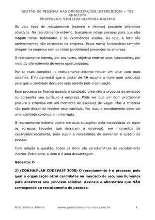 GESTÃO DE PESSOAS NAS ORGANIZAÇÕES (EXERCÍCIOS) – TSE
ANALISTA
PROFESSOR: VINICIUS OLIVEIRA RIBEIRO
Prof. Vinicius Ribeiro www.pontodosconcursos.com.br 4
Os dois tipos de recrutamento (externo e interno) possuem diferentes
objetivos. No recrutamento externo, buscam-se novas pessoas para que elas
tragam novas habilidades e as experiências vividas, ou seja, o foco são
conhecimentos não existentes na empresa. Esses novos funcionários também
chegam na empresa sem os vícios (problemas) presentes na empresa.
O recrutamento interno, por seu turno, objetiva motivar seus funcionários, por
meio do oferecimento de novas oportunidades.
Por se mais complexo, o recrutamento externo requer um olhar com mais
detalhes. É fundamental que o gestor de RH escolha o meio mais adequado
para que o candidato desejado seja atraído pela organização.
Esse processo se finaliza quando o candidato preenche a proposta de emprego
ou apresenta seu currículo à empresa. Pode ser que um bom profissional
procure a empresa em um momento de escassez de vagas. Mas a empresa
não pode deixar de receber esse currículo. Por isso, o recrutamento deve ser
uma atividade contínua e ininterrupta.
O recrutamento externo ocorre em duas situações: pela necessidade de repor
os egressos (aqueles que deixaram a empresa); em momentos de
expansão/crescimento, para suprir a necessidade de aumentar o quadro de
pessoal.
Com relação à questão, todos os itens são características do recrutamento
interno. Entretanto, o item d é uma desvantagem.
Gabarito: D
2) (CONSULPLAN CODEVASF 2008) O recrutamento é o processo pelo
qual a organização atrai candidatos no mercado de recursos humanos
para abastecer seu processo seletivo. Assinale a alternativa que NÃO
corresponde ao recrutamento de pessoas:
 