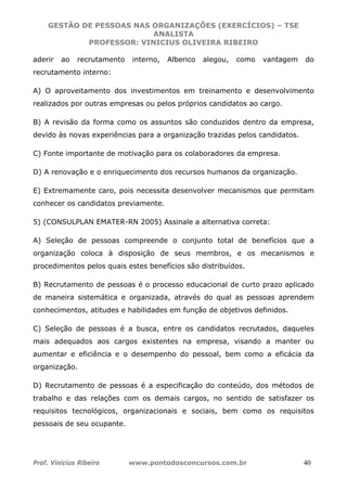 GESTÃO DE PESSOAS NAS ORGANIZAÇÕES (EXERCÍCIOS) – TSE
ANALISTA
PROFESSOR: VINICIUS OLIVEIRA RIBEIRO
Prof. Vinicius Ribeiro www.pontodosconcursos.com.br 40
aderir ao recrutamento interno, Alberico alegou, como vantagem do
recrutamento interno:
A) O aproveitamento dos investimentos em treinamento e desenvolvimento
realizados por outras empresas ou pelos próprios candidatos ao cargo.
B) A revisão da forma como os assuntos são conduzidos dentro da empresa,
devido às novas experiências para a organização trazidas pelos candidatos.
C) Fonte importante de motivação para os colaboradores da empresa.
D) A renovação e o enriquecimento dos recursos humanos da organização.
E) Extremamente caro, pois necessita desenvolver mecanismos que permitam
conhecer os candidatos previamente.
5) (CONSULPLAN EMATER-RN 2005) Assinale a alternativa correta:
A) Seleção de pessoas compreende o conjunto total de benefícios que a
organização coloca à disposição de seus membros, e os mecanismos e
procedimentos pelos quais estes benefícios são distribuídos.
B) Recrutamento de pessoas é o processo educacional de curto prazo aplicado
de maneira sistemática e organizada, através do qual as pessoas aprendem
conhecimentos, atitudes e habilidades em função de objetivos definidos.
C) Seleção de pessoas é a busca, entre os candidatos recrutados, daqueles
mais adequados aos cargos existentes na empresa, visando a manter ou
aumentar e eficiência e o desempenho do pessoal, bem como a eficácia da
organização.
D) Recrutamento de pessoas é a especificação do conteúdo, dos métodos de
trabalho e das relações com os demais cargos, no sentido de satisfazer os
requisitos tecnológicos, organizacionais e sociais, bem como os requisitos
pessoais de seu ocupante.
 