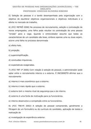 GESTÃO DE PESSOAS NAS ORGANIZAÇÕES (EXERCÍCIOS) – TSE
ANALISTA
PROFESSOR: VINICIUS OLIVEIRA RIBEIRO
Prof. Vinicius Ribeiro www.pontodosconcursos.com.br 41
E) Seleção de pessoas é a tarefa desempenhada pela organização com o
objetivo de equilibrar objetivos organizacionais e objetivos individuais e a
oferta no mercado de trabalho.
6) (FCC METRÔ 2008) No processo de recrutamento, seleção e contratação de
novos empregados, uma falha pode resultar na contratação de uma pessoa
"errada" para a vaga. Quando o entrevistador assume que todas as
características de um candidato são boas, embora apenas uma ou duas sejam,
ocorre uma falha no processo denominada
a) efeito halo.
b) projeção.
c) supersimplificação.
d) conclusões impulsivas.
e) expectativas exageradas.
7) (FCC TRF 1ª 2006) Com relação à seleção de pessoal, o administrador pode
optar entre o recrutamento interno e o externo. É INCORRETO afirmar que o
recrutamento
a) interno é mais econômico que o externo.
b) interno é mais rápido que o externo.
c) externo tem o mesmo nível de segurança que o do interno.
d) externo é uma fonte de motivação para os funcionários.
e) interno desenvolve a competição entre os funcionários.
8) (FCC TRE-PI 2002) A seleção de pessoal compreende, geralmente a
filtragem de um formulário ou do currículo do candidato, aplicação de testes e
realização de
a) investigação de experiência anterior.
 