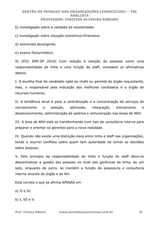 GESTÃO DE PESSOAS NAS ORGANIZAÇÕES (EXERCÍCIOS) – TSE
ANALISTA
PROFESSOR: VINICIUS OLIVEIRA RIBEIRO
Prof. Vinicius Ribeiro www.pontodosconcursos.com.br 42
b) investigação sobre a validade da escolaridade.
c) investigação sobre situação econômico-financeira.
d) entrevista abrangente.
e) exame físico/médico.
9) (FCC DPE-SP 2010) Com relação à seleção de pessoas como uma
responsabilidade de linha e uma função de staff, considere as afirmativas
abaixo.
I. A escolha final do candidato cabe ao chefe ou gerente do órgão requisitante,
mas, o responsável pela indicação dos melhores candidatos é o órgão de
recursos humanos.
II. A tendência atual é para a centralização e a concentração de serviços de
recrutamento e seleção, admissão, integração, treinamento e
desenvolvimento, administração de salários e remuneração nas áreas de ARH.
III. A área de ARH está se transformando num tipo de consultoria interna para
preparar e orientar os gerentes para a nova realidade.
IV. Quando não existe uma distinção clara entre linha e staff nas organizações,
tende a ocorrer conflitos sobre quem tem autoridade de tomar as decisões
sobre pessoas.
V. Pelo princípio da responsabilidade de linha e função de staff deve-se
descentralizar a gestão das pessoas no nível das gerências de linha, de um
lado, enquanto de outro, se mantém a função de assessoria e consultoria
interna através do órgão e de RH.
Está correto o que se afirma APENAS em
a) II e IV.
b) I, III e V.
 