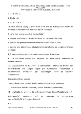 GESTÃO DE PESSOAS NAS ORGANIZAÇÕES (EXERCÍCIOS) – TSE
ANALISTA
PROFESSOR: VINICIUS OLIVEIRA RIBEIRO
Prof. Vinicius Ribeiro www.pontodosconcursos.com.br 43
c) I, III, IV e V.
d) III, IV e V.
e) II, III, IV e V.
10) (FCC DNOCS 2010) O efeito halo é um erro de avaliação que ocorre no
processo de recrutamento e seleção de um candidato.
O efeito halo ocorre quando o entrevistador
a) assume que todas as características de um candidato são boas.
b) procura por pessoas com características semelhantes às suas.
c) assume uma determinada situação como regra básica do comportamento do
candidato.
d) é preconceituoso com o candidato ou um grupo de pessoas.
e) tira conclusões precipitadas baseadas em expectativas anteriores ao
processo seletivo.
11) (CESGRANRIO TJ-RO 2008) O recrutamento interno se traduz pelo
preenchimento dos cargos vagos por funcionários selecionados e
posteriormente promovidos pela organização, tendo as seguintes
características:
Das características abaixo:
I - redução do custo de contratação, pela minimização de processos;
II - minimização do hiato funcional, dada a otimização operacional;
III - ampliação das unidades de controle, em virtude da qualificação funcional.
Representa(m) vantagem (ns) do processo de recrutamento
interno SOMENTE a(s) característica(s)
a) I
 