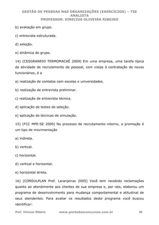GESTÃO DE PESSOAS NAS ORGANIZAÇÕES (EXERCÍCIOS) – TSE
ANALISTA
PROFESSOR: VINICIUS OLIVEIRA RIBEIRO
Prof. Vinicius Ribeiro www.pontodosconcursos.com.br 45
b) avaliação em grupo.
c) entrevista estruturada.
d) seleção.
e) dinâmica de grupo.
14) (CESGRANRIO TERMOMACAÉ 2009) Em uma empresa, uma tarefa típica
da atividade de recrutamento de pessoal, com vistas à contratação de novos
funcionários, é a
a) realização de contatos com escolas e universidades.
b) realização de entrevista preliminar.
c) realização de entrevista técnica.
d) aplicação de testes de seleção.
e) aplicação de técnicas de simulação.
15) (FCC MPE-SE 2009) No processo de recrutamento interno, a promoção é
um tipo de movimentação
a) indireta.
b) vertical.
c) horizontal.
d) vertical e horizontal.
e) horizontal direta.
16) (CONSULPLAN Pref. Laranjeiras 2005) Você tem recebido reclamações
quanto ao atendimento aos clientes de sua empresa e, por isto, elaborou um
programa de desenvolvimento para mudança comportamental e atitudinal de
seus atendentes. Para avaliar os resultados deste programa você buscou
identificar:
 